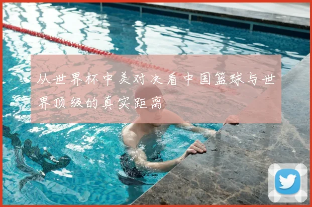 从世界杯中美对决看中国篮球与世界顶级的真实距离