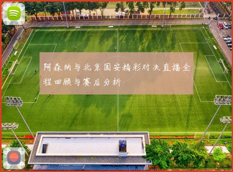阿森纳与北京国安精彩对决直播全程回顾与赛后分析