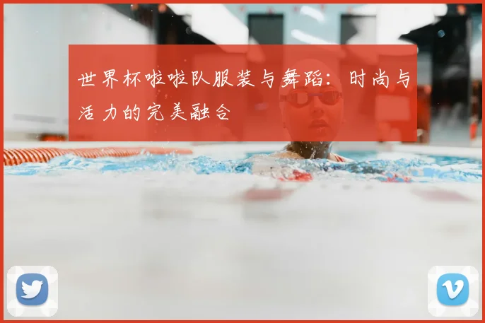 世界杯啦啦队服装与舞蹈：时尚与活力的完美融合