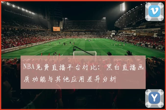 NBA免费直播平台对比：黑白直播画质功能与其他应用差异分析