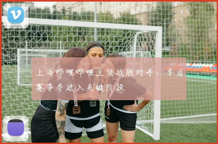 上海哔哩哔哩主场战胜对手,季后赛争夺进入关键阶段