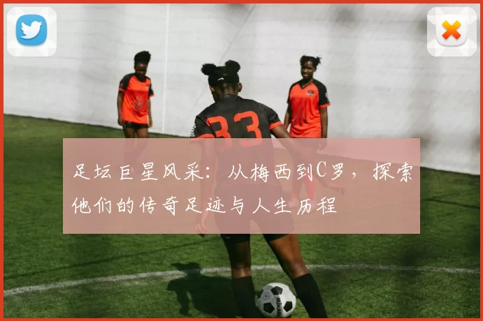 足坛巨星风采：从梅西到C罗，探索他们的传奇足迹与人生历程