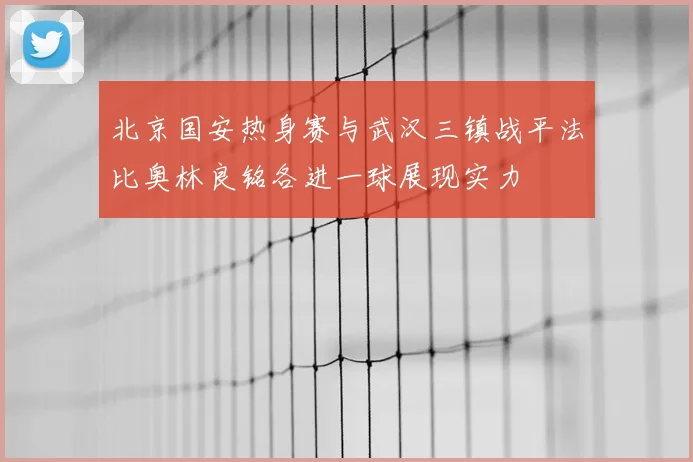 北京国安热身赛与武汉三镇战平法比奥林良铭各进一球展现实力