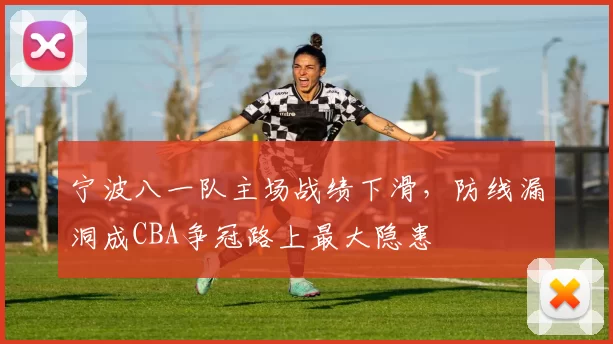 宁波八一队主场战绩下滑，防线漏洞成CBA争冠路上最大隐患