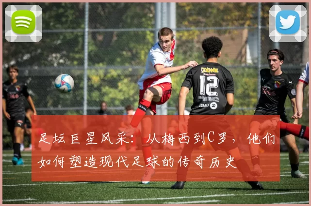 足坛巨星风采：从梅西到C罗，他们如何塑造现代足球的传奇历史