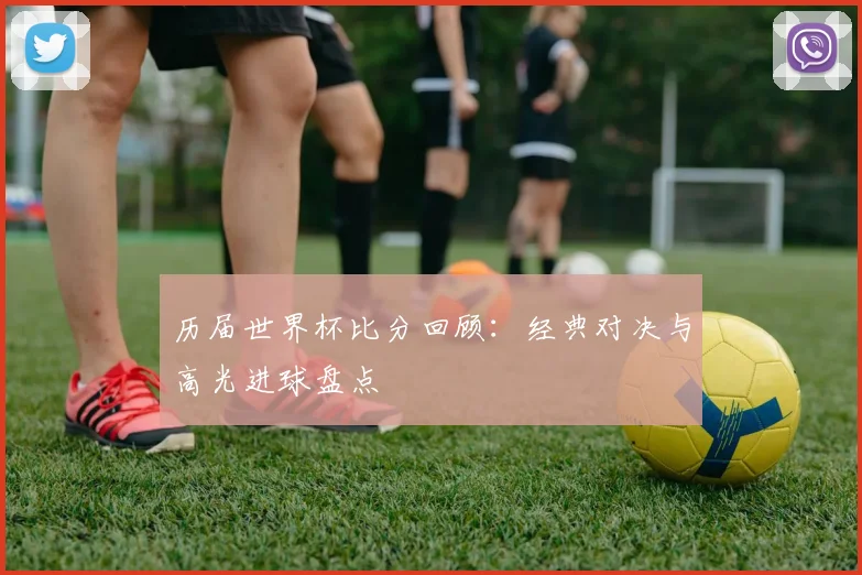 历届世界杯比分回顾:经典对决与高光进球盘点